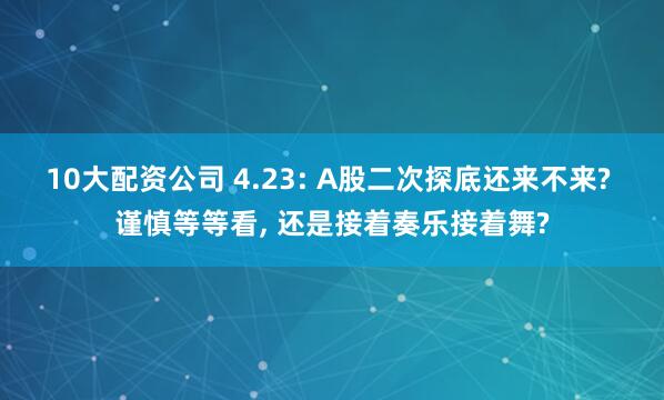 10大配资公司 4.23: A股二次探底还来不来? 谨慎等等看, 还是接着奏乐接着舞?