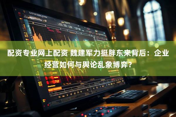配资专业网上配资 魏建军力挺胖东来背后：企业经营如何与舆论乱象博弈？